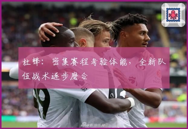 杜锋：密集赛程考验体能，全新队伍战术逐步磨合