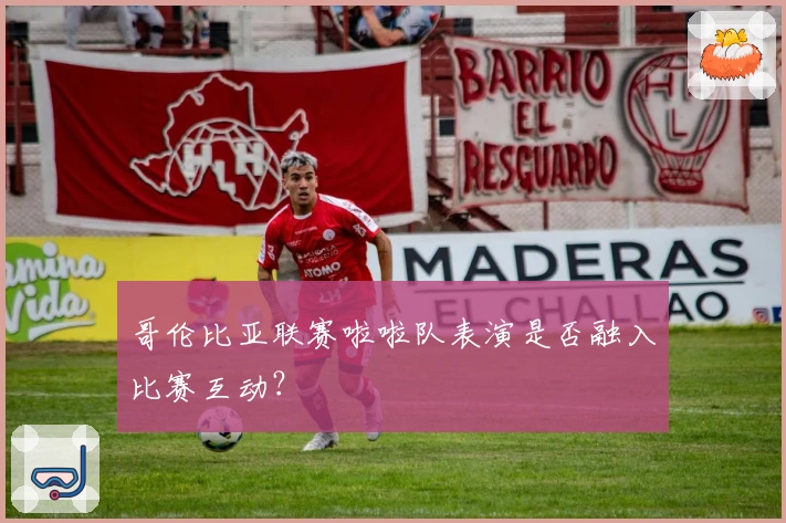 哥伦比亚联赛啦啦队表演是否融入比赛互动？