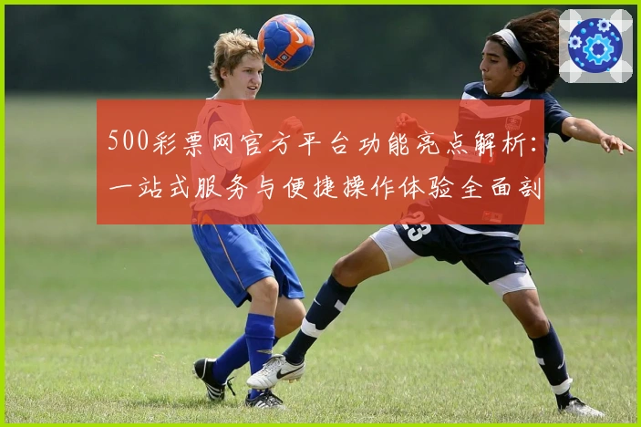 500彩票网官方平台功能亮点解析：一站式服务与便捷操作体验全面剖析