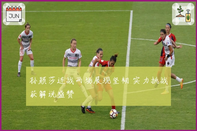 孙颖莎连战两场展现坚韧 实力挑战获解说盛赞