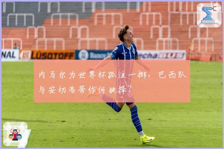 内马尔为世界杯孤注一掷，巴西队与安切洛蒂作何抉择？