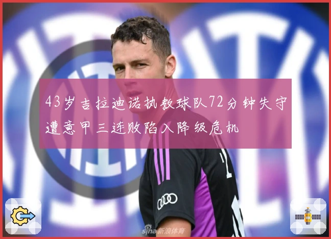 43岁吉拉迪诺执教球队72分钟失守遭意甲三连败陷入降级危机