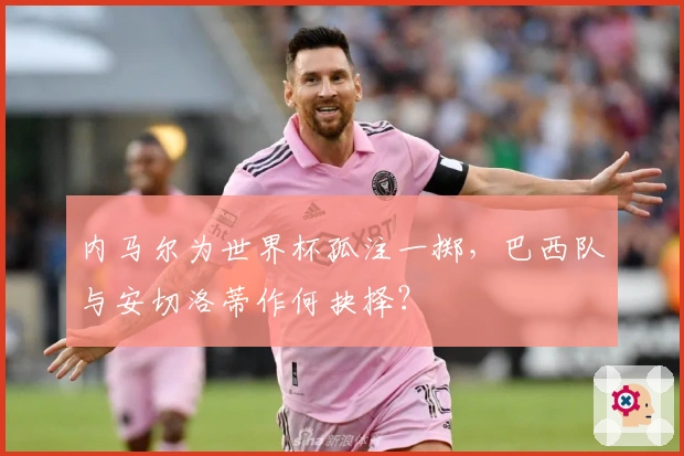 内马尔为世界杯孤注一掷，巴西队与安切洛蒂作何抉择？