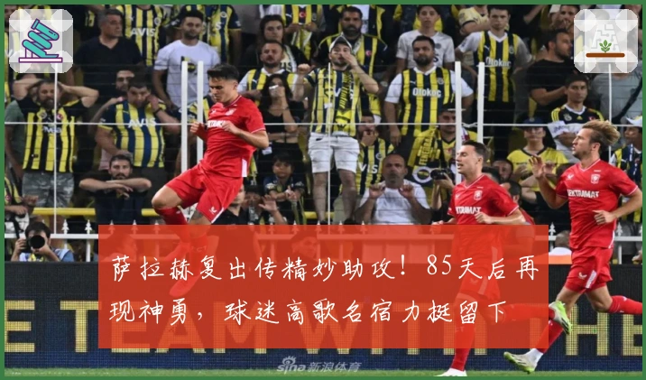 萨拉赫复出传精妙助攻！85天后再现神勇，球迷高歌名宿力挺留下
