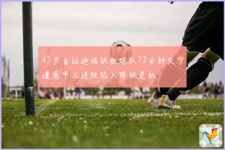 43岁吉拉迪诺执教球队72分钟失守遭意甲三连败陷入降级危机
