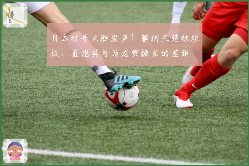 日本对手大胆发声！解析王楚钦短板，直指其与马龙樊振东的差距
