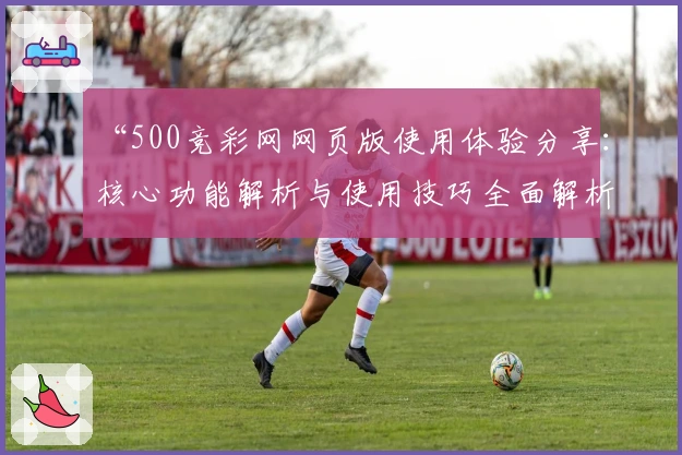 “500竞彩网网页版使用体验分享：核心功能解析与使用技巧全面解析”