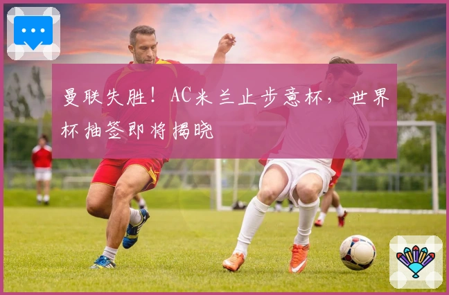 曼联失胜！AC米兰止步意杯，世界杯抽签即将揭晓